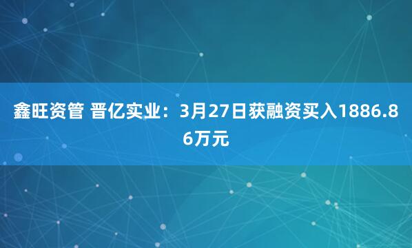 鑫旺资管 晋亿实业:3月27日获融资买入1886.86万元